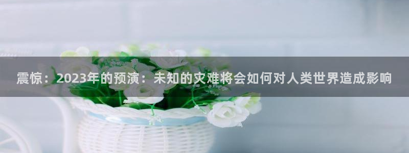 BB贝博艾弗森账号注册：震惊：2023年的预演：未知的灾难将会如何对人类世界造成影响