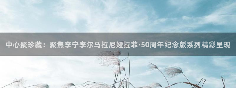 壹号app下载链接：中心聚珍藏：聚焦李宁李尔马拉尼娅拉菲·50周年纪念版系列精彩呈现