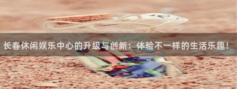 南宫BB贝博艾弗森官网版：长春休闲娱乐中心的升级与创新：体验不一样的生活乐趣！