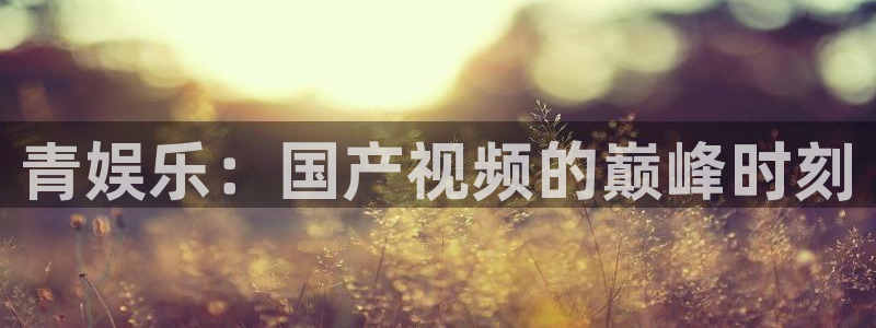 BB贝博艾弗森下载链接是多少：青娱乐：国产视频的巅峰时刻