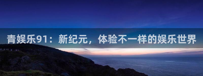 壹号电子娱乐app下载最新版：青娱乐91：新纪元，体验不一样的娱乐世界